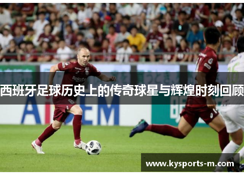 西班牙足球历史上的传奇球星与辉煌时刻回顾
