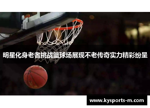 明星化身老者挑战篮球场展现不老传奇实力精彩纷呈