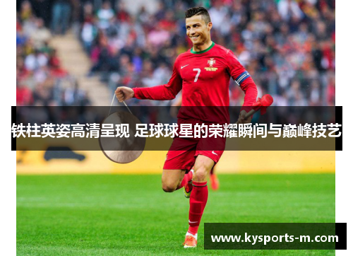 铁柱英姿高清呈现 足球球星的荣耀瞬间与巅峰技艺
