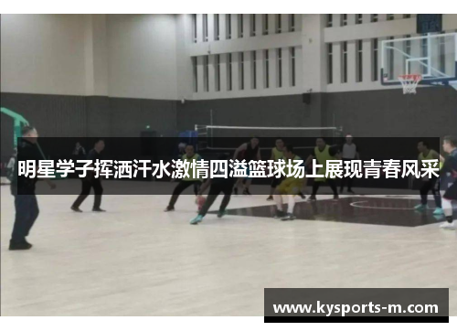 明星学子挥洒汗水激情四溢篮球场上展现青春风采