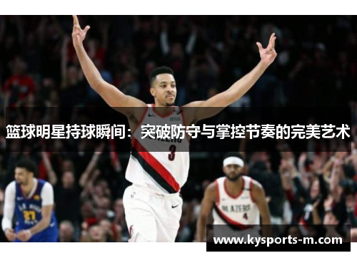 篮球明星持球瞬间：突破防守与掌控节奏的完美艺术